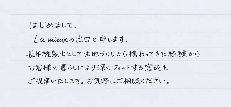 はじめまして。La mieux の出口と申します。長年縫製士として生地づくりから携わってきた経験からお客様の暮らしにより深くフィットする窓辺をご提案いたします。お気軽にご相談ください。